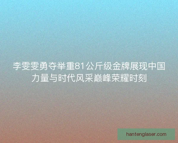 李雯雯勇夺举重81公斤级金牌展现中国力量与时代风采巅峰荣耀时刻