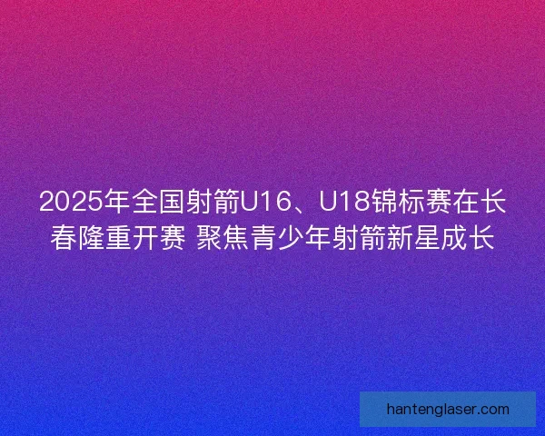 2025年全国射箭U16、U18锦标赛在长春隆重开赛 聚焦青少年射箭新星成长