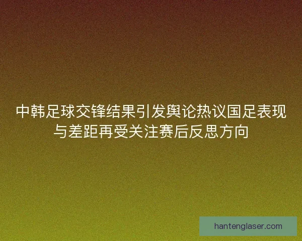 中韩足球交锋结果引发舆论热议国足表现与差距再受关注赛后反思方向