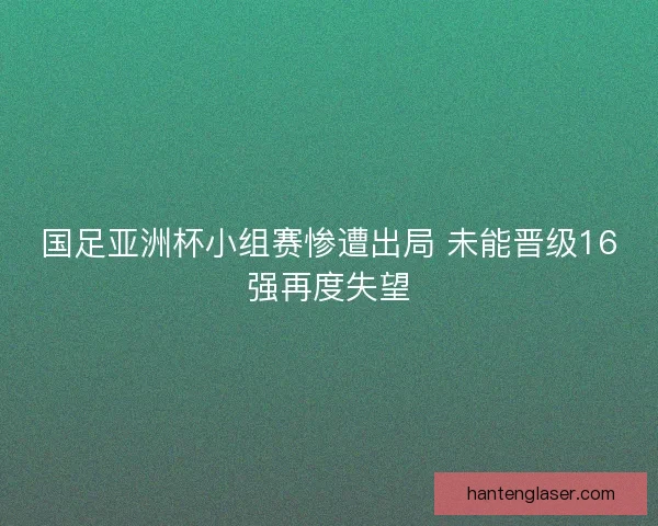 国足亚洲杯小组赛惨遭出局 未能晋级16强再度失望