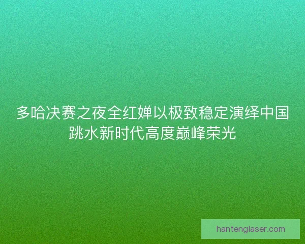 多哈决赛之夜全红婵以极致稳定演绎中国跳水新时代高度巅峰荣光