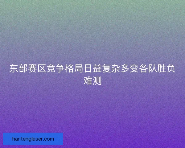 东部赛区竞争格局日益复杂多变各队胜负难测
