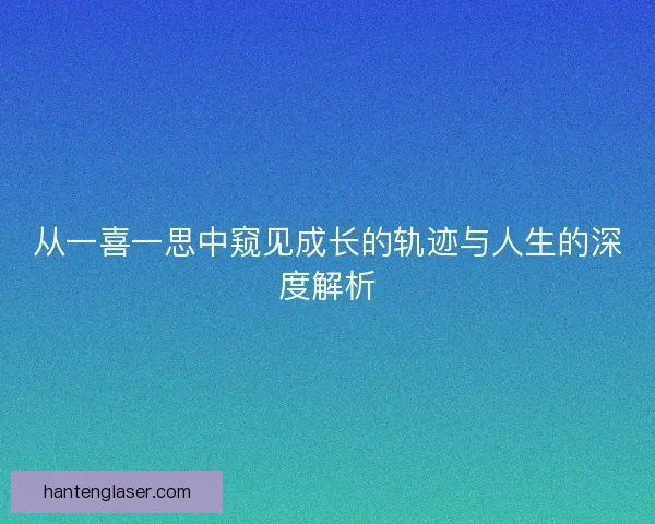 从一喜一思中窥见成长的轨迹与人生的深度解析