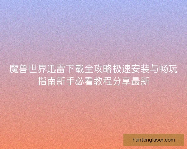 魔兽世界迅雷下载全攻略极速安装与畅玩指南新手必看教程分享最新