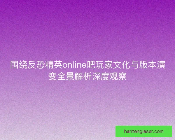 围绕反恐精英online吧玩家文化与版本演变全景解析深度观察