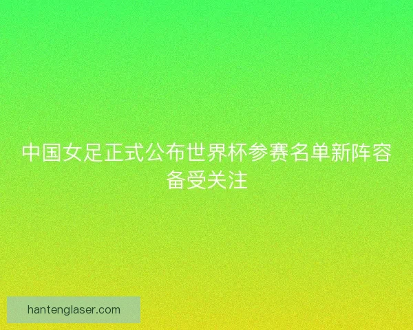 中国女足正式公布世界杯参赛名单新阵容备受关注